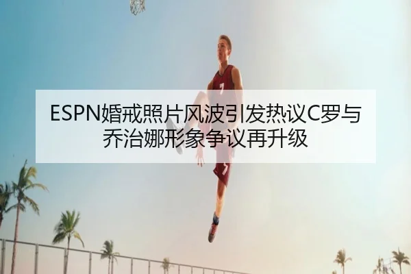 ESPN婚戒照片风波引发热议C罗与乔治娜形象争议再升级